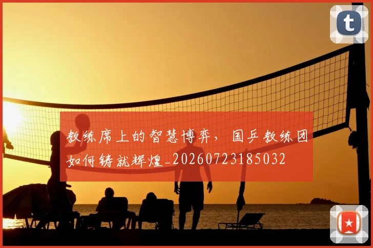 教练席上的智慧博弈，国乒教练团如何铸就辉煌_20260723185032