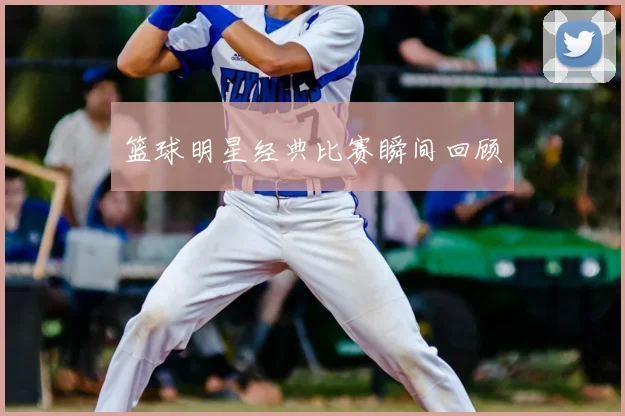 篮球明星经典比赛瞬间回顾