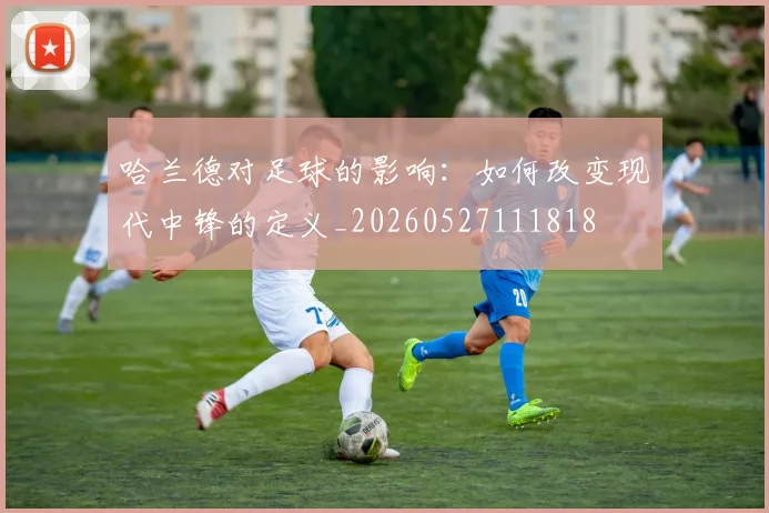 哈兰德对足球的影响：如何改变现代中锋的定义_20260527111818