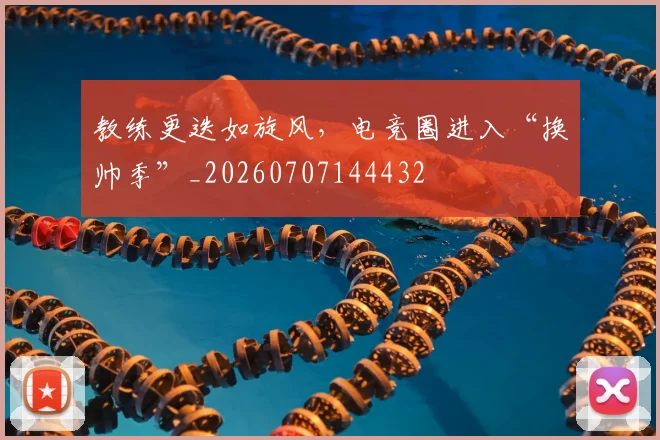教练更迭如旋风，电竞圈进入“换帅季”_20260707144432