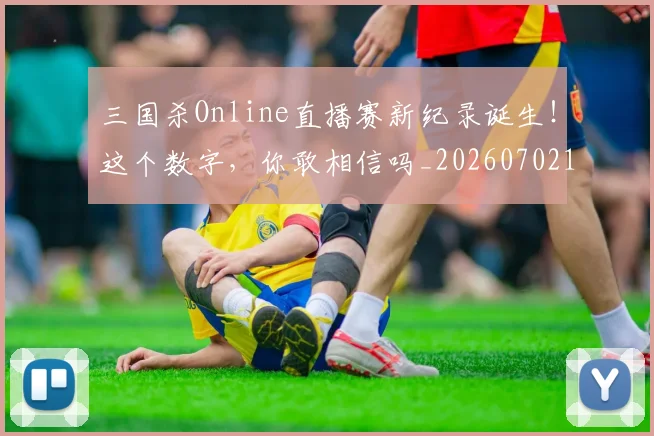 三国杀Online直播赛新纪录诞生!这个数字,你敢相信吗_20260702173134