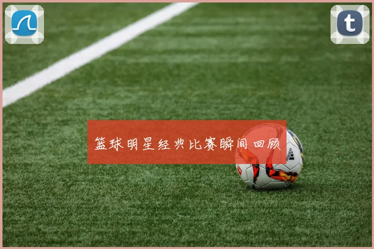 篮球明星经典比赛瞬间回顾