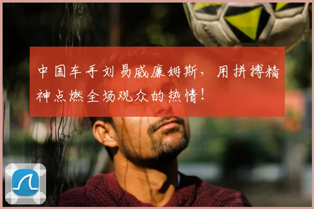 中国车手刘易威廉姆斯，用拼搏精神点燃全场观众的热情！