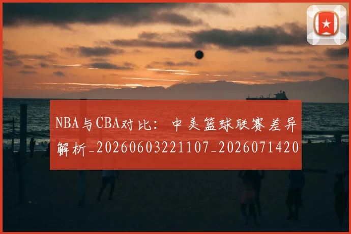 NBA与CBA对比：中美篮球联赛差异解析_20260603221107_20260714204429