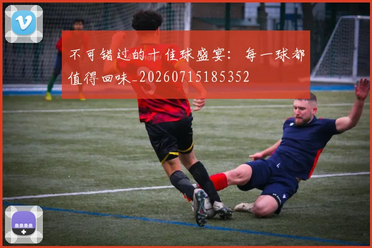 不可错过的十佳球盛宴：每一球都值得回味_20260715185352