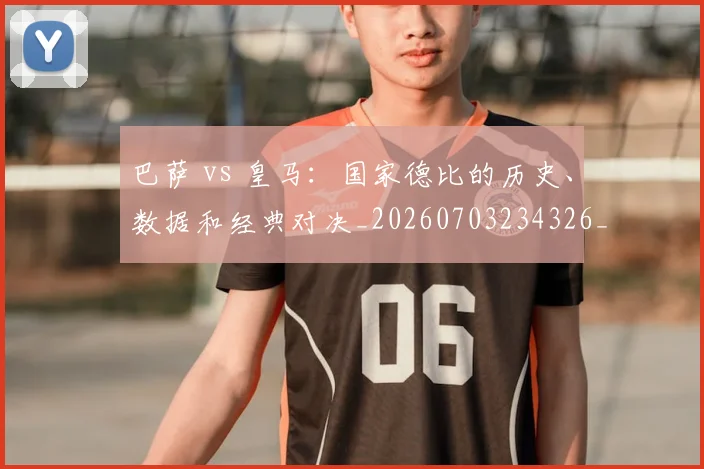 巴萨 vs 皇马：国家德比的历史、数据和经典对决_20260703234326_20260723171837