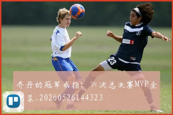 乔丹的冠军戒指:六次总决赛MVP全记录_20260526144323