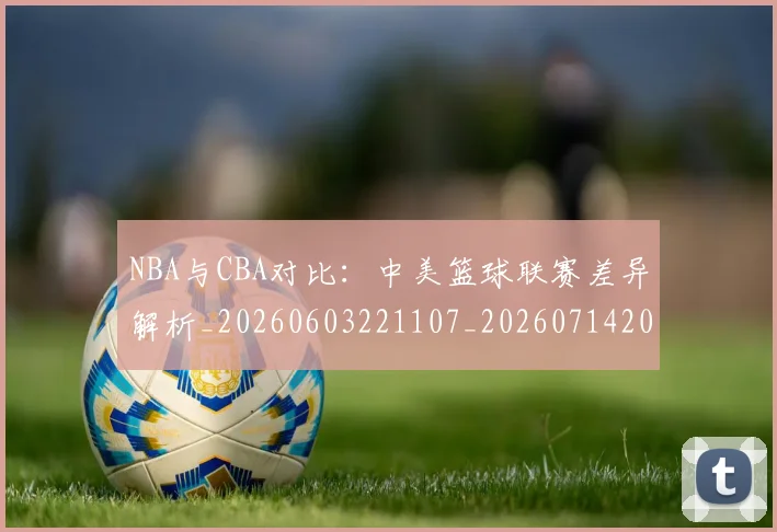 NBA与CBA对比：中美篮球联赛差异解析_20260603221107_20260714204429