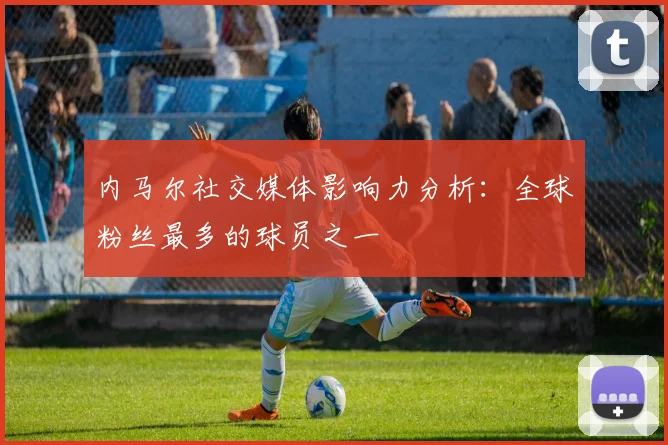 内马尔社交媒体影响力分析：全球粉丝最多的球员之一
