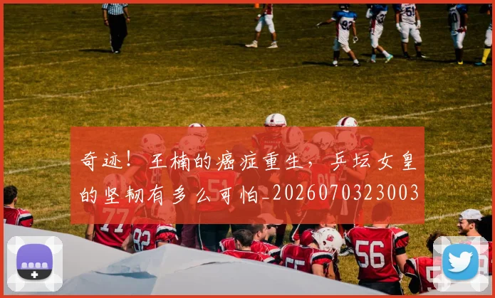 奇迹！王楠的癌症重生，乒坛女皇的坚韧有多么可怕_20260703230033_20260719172645
