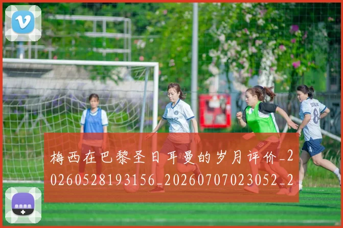 梅西在巴黎圣日耳曼的岁月评价_20260528193156_20260707023052_20260731180836
