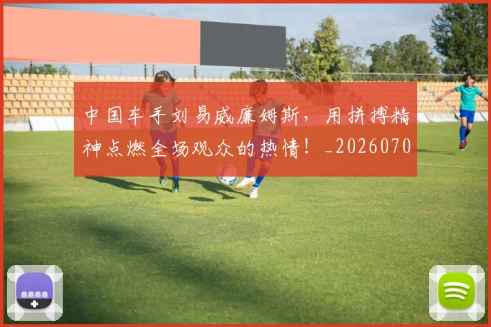 中国车手刘易威廉姆斯，用拼搏精神点燃全场观众的热情！_20260703203330