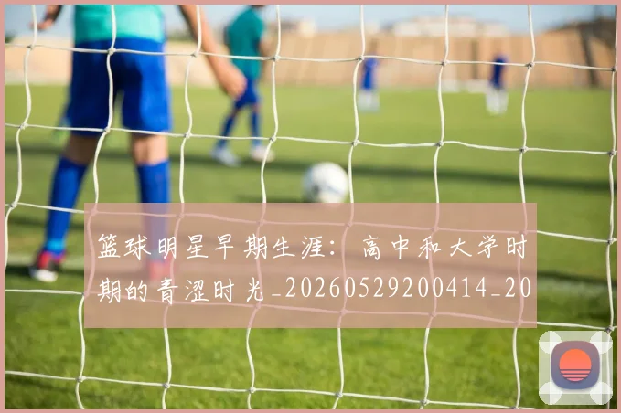 篮球明星早期生涯:高中和大学时期的青涩时光_20260529200414_20260708200419