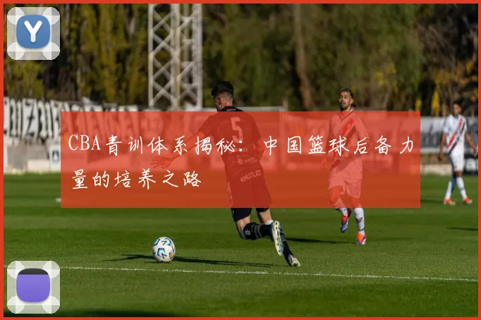 CBA青训体系揭秘：中国篮球后备力量的培养之路