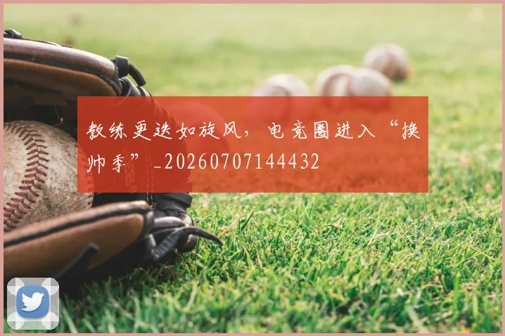 教练更迭如旋风，电竞圈进入“换帅季”_20260707144432