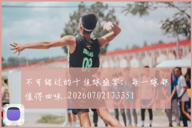 不可错过的十佳球盛宴：每一球都值得回味_20260702173351