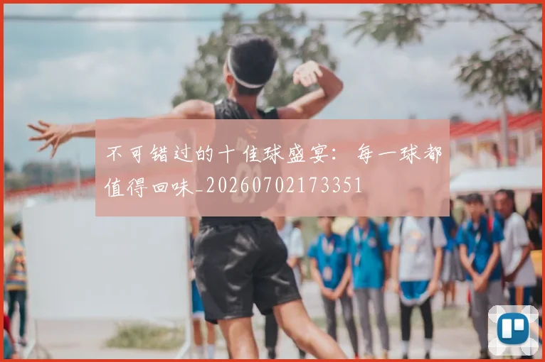 不可错过的十佳球盛宴：每一球都值得回味_20260702173351