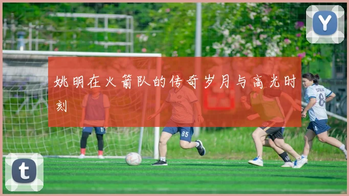 姚明在火箭队的传奇岁月与高光时刻