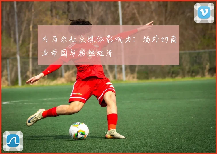 内马尔社交媒体影响力：场外的商业帝国与粉丝经济