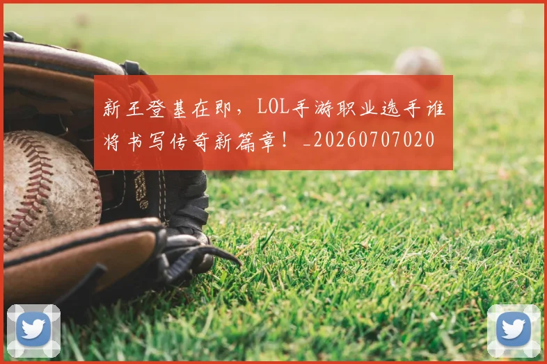 新王登基在即，LOL手游职业选手谁将书写传奇新篇章！_20260707020916