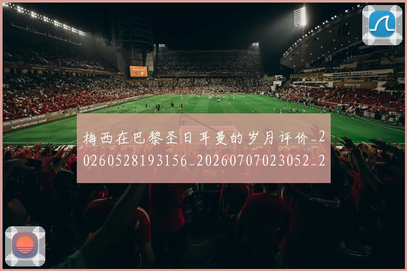 梅西在巴黎圣日耳曼的岁月评价_20260528193156_20260707023052_20260731180836