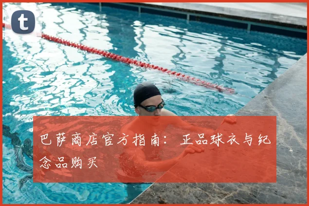 巴萨商店官方指南：正品球衣与纪念品购买