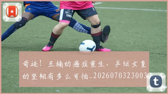奇迹！王楠的癌症重生，乒坛女皇的坚韧有多么可怕_20260703230033_20260719172645