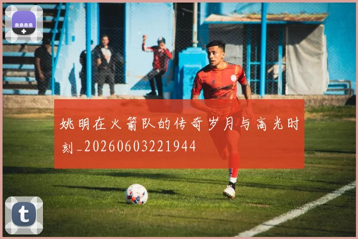 姚明在火箭队的传奇岁月与高光时刻_20260603221944