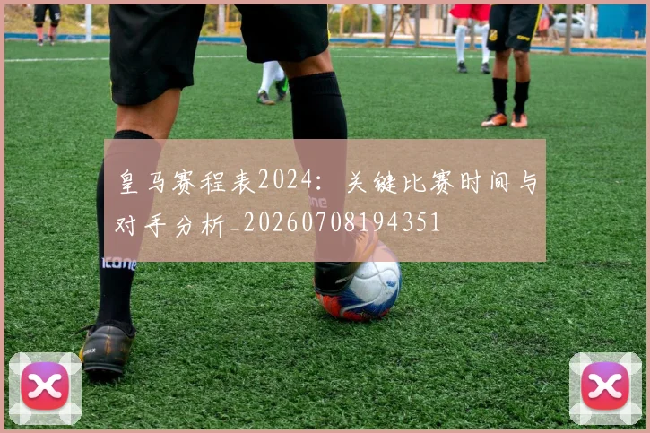皇马赛程表2024：关键比赛时间与对手分析_20260708194351