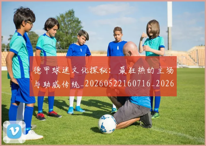 德甲球迷文化探秘：最狂热的主场与助威传统_20260522160716_20260704173327_20260722161901