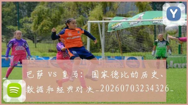 巴萨 vs 皇马：国家德比的历史、数据和经典对决_20260703234326_20260723171837