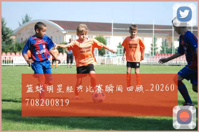 篮球明星经典比赛瞬间回顾_20260708200819