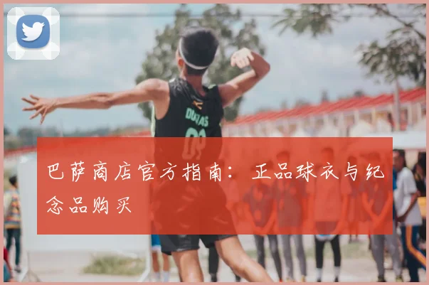 巴萨商店官方指南：正品球衣与纪念品购买