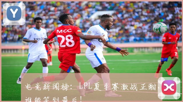 电竞新闻榜：LPL夏季赛激战正酣，谁能笑到最后！