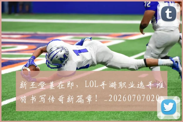 新王登基在即，LOL手游职业选手谁将书写传奇新篇章！_20260707020916_20260801160543