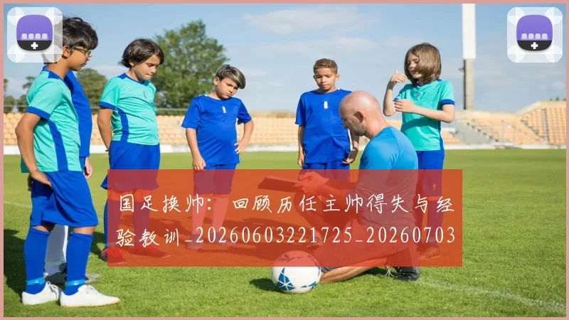国足换帅：回顾历任主帅得失与经验教训_20260603221725_20260703223858_20260719164239