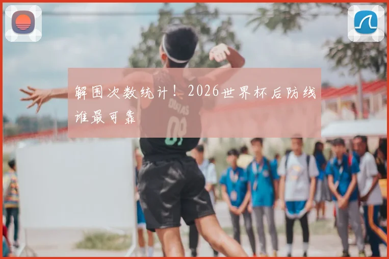 解围次数统计!2026世界杯后防线谁最可靠