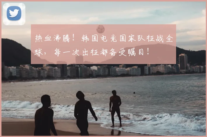 热血沸腾！韩国电竞国家队征战全球，每一次出征都备受瞩目！