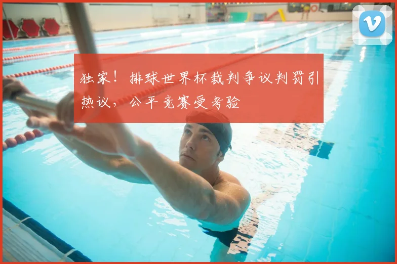 独家！排球世界杯裁判争议判罚引热议，公平竞赛受考验